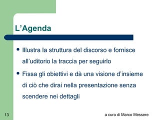 a cura di Marco Messere13
L’Agenda
 Illustra la struttura del discorso e fornisce
all’uditorio la traccia per seguirlo
 Fissa gli obiettivi e dà una visione d’insieme
di ciò che dirai nella presentazione senza
scendere nei dettagli
 