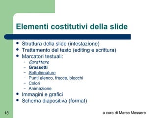 a cura di Marco Messere18
Elementi costitutivi della slide
 Struttura della slide (intestazione)
 Trattamento del testo (editing e scrittura)
 Marcatori testuali:
– Carattere
– Grassetti
– Sottolineature
– Punti elenco, frecce, blocchi
– Colori
– Animazione
 Immagini e grafici
 Schema diapositiva (format)
 