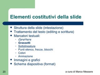 a cura di Marco Messere20
Elementi costitutivi della slide
 Struttura della slide (intestazione)
 Trattamento del testo (editing e scrittura)
 Marcatori testuali:
– Carattere
– Grassetti
– Sottolineature
– Punti elenco, frecce, blocchi
– Colori
– Animazione
 Immagini e grafici
 Schema diapositiva (format)
 