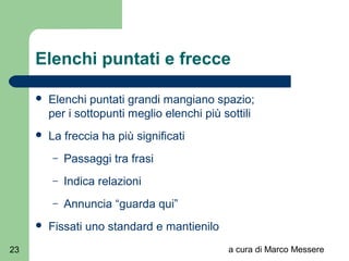 a cura di Marco Messere23
Elenchi puntati e frecce
 Elenchi puntati grandi mangiano spazio;
per i sottopunti meglio elenchi più sottili
 La freccia ha più significati
– Passaggi tra frasi
– Indica relazioni
– Annuncia “guarda qui”
 Fissati uno standard e mantienilo
 