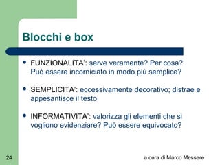 a cura di Marco Messere24
Blocchi e box
 FUNZIONALITA’: serve veramente? Per cosa?
Può essere incorniciato in modo più semplice?
 SEMPLICITA’: eccessivamente decorativo; distrae e
appesantisce il testo
 INFORMATIVITA’: valorizza gli elementi che si
vogliono evidenziare? Può essere equivocato?
 