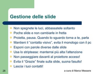 a cura di Marco Messere28
Gestione delle slide
Non spegnete le luci, abbassatele soltanto
Poche slide e non cambiarle in fretta
Proietta, pausa. Quando lo sguardo torna a te, parla
Mantieni il “contatto visivo”, evita il monologo con il pc
Esponi con parole diverse dalle slide
Usa lo striptease: manterrai più alta l’attenzione
Non passeggiare davanti al proiettore acceso!
Evita il “Grazie” finale sulla slide, suona fasullo!
Lascia i tuoi contatti!
 