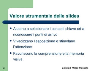 a cura di Marco Messere3
Valore strumentale delle slides
 Aiutano a selezionare i concetti chiave ed a
riconoscere i punti di arrivo
 Vivacizzano l’esposizione e stimolano
l’attenzione
 Favoriscono la comprensione e la memoria
visiva
 