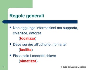 a cura di Marco Messere4
Regole generali
 Non aggiunge informazioni ma supporta,
chiarisce, rinforza
(focalizza)
 Deve servire all’uditorio, non a te!
(facilita)
 Fissa solo i concetti chiave
(sintetizza)
 