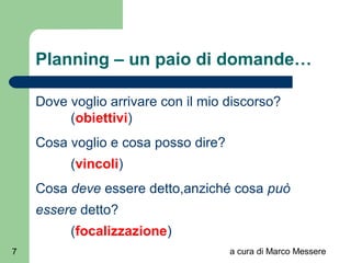 a cura di Marco Messere7
Planning – un paio di domande…
Dove voglio arrivare con il mio discorso?
(obiettivi)
Cosa voglio e cosa posso dire?
(vincoli)
Cosa deve essere detto,anziché cosa può
essere detto?
(focalizzazione)
 