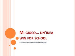 MI GIOCO… UN’IDEA
WIN FOR SCHOOL
Intervento a cura di Maria Dorigatti
 