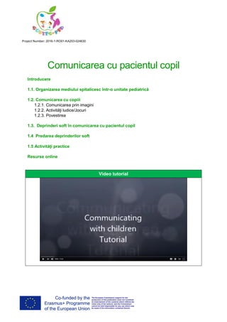 Project Number: 2016-1-RO01-KA203-024630
Comunicarea cu pacientul copil
Introducere
1.1. Organizarea mediului spitalicesc într-o unitate pediatrică
1.2. Comunicarea cu copiii
1.2.1. Comunicarea prin imagini
1.2.2. Activităţi ludice/Jocuri
1.2.3. Povestirea
1.3. Deprinderi soft în comunicarea cu pacientul copil
1.4 Predarea deprinderilor soft
1.5 Activităţi practice
Resurse online
Video tutorial
 