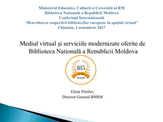 Mediul virtual şi serviciile modernizate oferite de
Biblioteca Naţională a Republicii Moldova
Elena Pintilei,
Director General BNRM
 