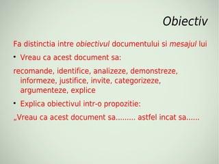 Obiectiv
Fa distinctia intre obiectivul documentului si mesajul lui

    Vreau ca acest document sa:
recomande, identifice, analizeze, demonstreze,
  informeze, justifice, invite, categorizeze,
  argumenteze, explice

    Explica obiectivul intr-o propozitie:
„Vreau ca acest document sa......... astfel incat sa......
 