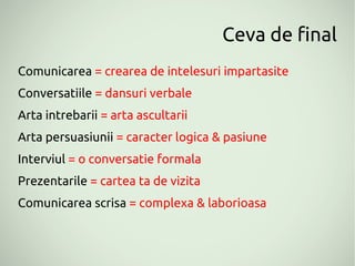 Ceva de final
Comunicarea = crearea de intelesuri impartasite
Conversatiile = dansuri verbale
Arta intrebarii = arta ascultarii
Arta persuasiunii = caracter logica & pasiune
Interviul = o conversatie formala
Prezentarile = cartea ta de vizita
Comunicarea scrisa = complexa & laborioasa
 