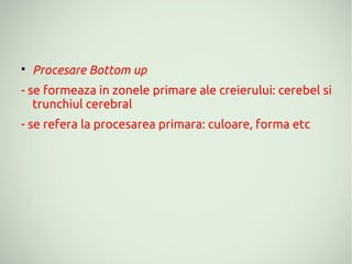 
    Procesare Bottom up
- se formeaza in zonele primare ale creierului: cerebel si
   trunchiul cerebral
- se refera la procesarea primara: culoare, forma etc
 