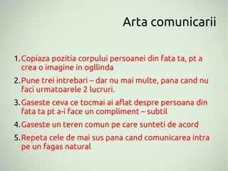 Arta comunicarii

1.Copiaza pozitia corpului persoanei din fata ta, pt a
  crea o imagine in ogllinda
2.Pune trei intrebari – dar nu mai multe, pana cand nu
  faci urmatoarele 2 lucruri.
3.Gaseste ceva ce tocmai ai aflat despre persoana din
  fata ta pt a-i face un compliment – subtil
4.Gaseste un teren comun pe care sunteti de acord
5.Repeta cele de mai sus pana cand comunicarea intra
  pe un fagas natural
 
