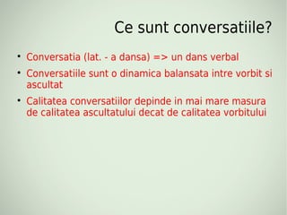 Ce sunt conversatiile?

    Conversatia (lat. - a dansa) => un dans verbal

    Conversatiile sunt o dinamica balansata intre vorbit si
    ascultat

    Calitatea conversatiilor depinde in mai mare masura
    de calitatea ascultatului decat de calitatea vorbitului
 