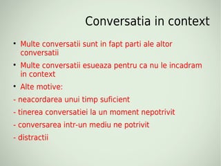 Conversatia in context

    Multe conversatii sunt in fapt parti ale altor
    conversatii

    Multe conversatii esueaza pentru ca nu le incadram
    in context

    Alte motive:
- neacordarea unui timp suficient
- tinerea conversatiei la un moment nepotrivit
- conversarea intr-un mediu ne potrivit
- distractii
 