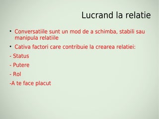 Lucrand la relatie

    Conversatiile sunt un mod de a schimba, stabili sau
    manipula relatiile

    Cativa factori care contribuie la crearea relatiei:
- Status
- Putere
- Rol
-A te face placut
 