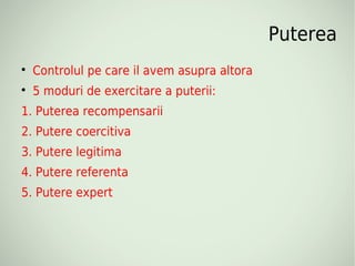 Puterea

    Controlul pe care il avem asupra altora

    5 moduri de exercitare a puterii:
1. Puterea recompensarii
2. Putere coercitiva
3. Putere legitima
4. Putere referenta
5. Putere expert
 