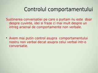 Controlul comportamentului
Sustinerea conversatiei pe care o purtam nu este doar
  despre cuvinte, idei si fraze ci mai mult despre un
  intreg arsenal de comportamente non verbale.


    Avem mai putin control asupra comportamentului
    nostru non verbal decat asupra celui verbal intr-o
    conversatie.
 