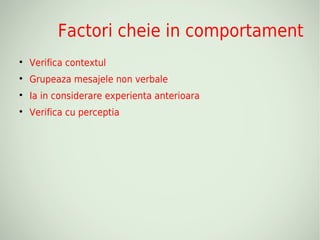 Factori cheie in comportament

    Verifica contextul

    Grupeaza mesajele non verbale

    Ia in considerare experienta anterioara

    Verifica cu perceptia
 