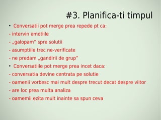 #3. Planifica-ti timpul

    Conversatii pot merge prea repede pt ca:
- intervin emotiile
- „galopam” spre solutii
- asumptiile trec ne-verificate
- ne predam „gandirii de grup”

    Conversatiile pot merge prea incet daca:
- conversatia devine centrata pe solutie
- oamenii vorbesc mai mult despre trecut decat despre viitor
- are loc prea multa analiza
- oamemii ezita mult inainte sa spun ceva
 