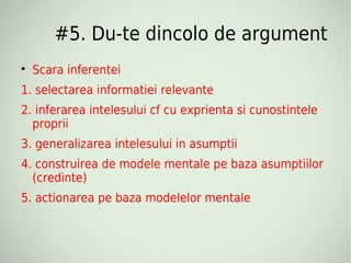 #5. Du-te dincolo de argument

    Scara inferentei
1. selectarea informatiei relevante
2. inferarea intelesului cf cu exprienta si cunostintele
  proprii
3. generalizarea intelesului in asumptii
4. construirea de modele mentale pe baza asumptiilor
  (credinte)
5. actionarea pe baza modelelor mentale
 