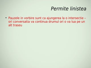 Permite linistea

    Pauzele in vorbire sunt ca ajungerea la o intersectie –
    ori conversatia va continua drumul ori o va lua pe un
    alt traseu
 