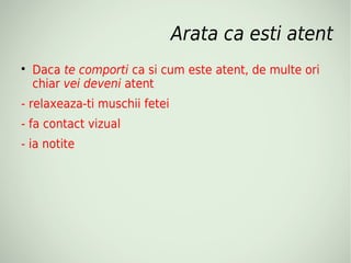 Arata ca esti atent

    Daca te comporti ca si cum este atent, de multe ori
    chiar vei deveni atent
- relaxeaza-ti muschii fetei
- fa contact vizual
- ia notite
 