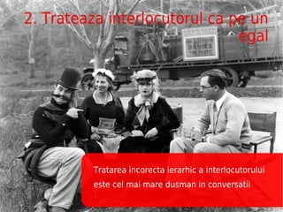 2. Trateaza interlocutorul ca pe un
                               egal




         Tratarea incorecta ierarhic a interlocutorului
         este cel mai mare dusman in conversatii
 
