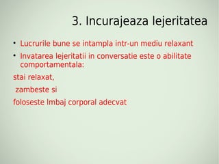 3. Incurajeaza lejeritatea

    Lucrurile bune se intampla intr-un mediu relaxant

    Invatarea lejeritatii in conversatie este o abilitate
    comportamentala:
stai relaxat,
zambeste si
foloseste lmbaj corporal adecvat
 