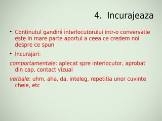 4. Incurajeaza

    Continutul gandirii interlocutorului intr-o conversatie
    este in mare parte aportul a ceea ce credem noi
    despre ce spun

    Incurajari:
comportamentale: aplecat spre interlocutor, aprobat
  din cap, contact vizual
verbale: uhm, aha, da, inteleg, repetitia unor cuvinte
  cheie, etc
 