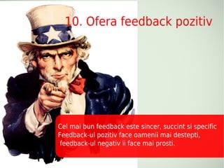 10. Ofera feedback pozitiv




Cel mai bun feedback este sincer, succint si specific
Feedback-ul pozitiv face oamenii mai destepti,
 feedback-ul negativ ii face mai prosti.
 