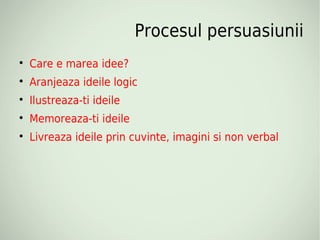 Procesul persuasiunii

    Care e marea idee?

    Aranjeaza ideile logic

    Ilustreaza-ti ideile

    Memoreaza-ti ideile

    Livreaza ideile prin cuvinte, imagini si non verbal
 