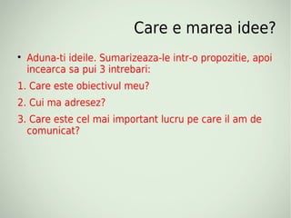Care e marea idee?

    Aduna-ti ideile. Sumarizeaza-le intr-o propozitie, apoi
    incearca sa pui 3 intrebari:
1. Care este obiectivul meu?
2. Cui ma adresez?
3. Care este cel mai important lucru pe care il am de
  comunicat?
 