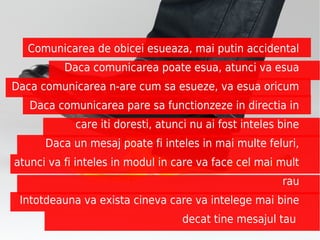 Legile lui Wiio
  Comunicarea de obicei esueaza, mai putin accidental
          Daca comunicarea poate esua, atunci va esua
Daca comunicarea n-are cum sa esueze, va esua oricum
   Daca comunicarea pare sa functionzeze in directia in
            care iti doresti, atunci nu ai fost inteles bine
      Daca un mesaj poate fi inteles in mai multe feluri,
atunci va fi inteles in modul in care va face cel mai mult
                                                        rau
 Intotdeauna va exista cineva care va intelege mai bine
                                  decat tine mesajul tau
 