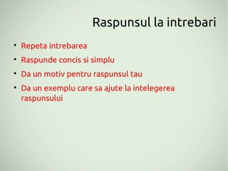 Raspunsul la intrebari

    Repeta intrebarea

    Raspunde concis si simplu

    Da un motiv pentru raspunsul tau

    Da un exemplu care sa ajute la intelegerea
    raspunsului
 