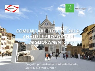 COMUNICARE FLORENS 2012:
  ANALISI E PROPOSTE DI
    MIGLIORAMENTO



   Progetto professionale di Alberto Donato
   MREI II- A.A 2012-2013
 