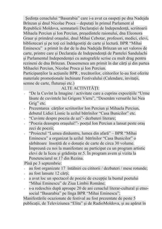 Şedinţa cenaclului “Basarabia” care i-a avut ca oaspeţi pe dna Nadejda
Brînzan şi dnul Nicolae Proca – deputaţi în primul Parlament al
Republicii Moldova, semnatarii Declaraţiei de Independenţă, scriitoarii
Mihaela Perciun şi Ion Perciun, preşedintele raionului, dna Eleonora
Graur şi primărul oraşului, dnul Mihai Cebotar, profesori, medici, elevi,
bibliotecari şi pe toţi cei îndrăgostiţi de carte şi lectură. BPR “Mihai
Eminescu” a primit în dar de la dna Nadejda Brînzan un set valoros de
carte, printre care şi Declaraţia de Independenţă de Pantelei Sandulachi
şi Parlamentul Independenţei cu autografele scrise cu mult drag pentru
rezineni de dna Brînzan. Deasemenea am primit în dar cărţi şi din partea
Mihaelei Perciun, Nicolae Proca şi Ion Perciun.
Participanţilor la acţiunile BPR , trecătorilor, cititorilor le-au fost oferite
materiale promoţionale închinate Festivalului (Calendare, invitaţii,
semne de carte, fluturaşi etc.)
                         ALTE ACTIVITĂŢI:
 - “De la Cuvînt la Imagine / activitate care a cuprins expoziţiile “Urme
    lăsate de cuvintele lui Grigore Vieru”, “Desenăm versurile lui Nea
    Grig” etc.
 - Prezentarea cărţilor scriitorilor Ion Perciun şi Mihaela Perciun,
    debutul Lidiei Lisnic la azilul bătrînilor “Casa Bunicilor” etc.
 - “Cuvinte despre poezia de azi”- dezbateri literare;
 - “Poezia deasupra oraşului!”- poeţul Ion Perciun a lansat peste oraş
    zeci de poezii;
 - “Proiectul “Lumea dinăuntru, lumea din afară” – BPR “Mihai
    Eminescu” a organizat la azilul bătrînilor “Casa Bunicilor” o
    sărbătoare însoţită de o donaţie de carte de circa 30 volume.
    Împreună cu noi la manifestare au participat cu un program artistic
    elevi de la liceu şi grădiniţa nr.5. În program avem şi vizita la
    Penetenciarul nr.17 din Rezina.
 Pînă pe 3 septembrie:
 - au fost organizate 17 întâlniri cu cititorii / dezbateri / mese rotunde;
 - au fost lansate 12 cărţi;
 - a avut loc un spectacol de poezie de excepţie la bustul poetului
    “Mihai Eminescu” de Ziua Limbii Române;
 - s-a redeschis după aproape 20 de ani cenaclul literar-cultural şi etno-
    social “Basarabia” pe lînga BPR “Mihai Eminescu”;
Manifestările ocazionate de festival au fost prezentate de peste 5
publicaţii, de Televiziunea “Elita” şi de RadioMoldova, şi au apărut în
 