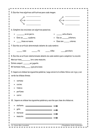Lic. Karen Ríos Castañeda ¡Triunfadores desde el principio!
5. Escribe tres adjetivos calificativos para cada imagen.
6. Completa las oraciones con adjetivos posesivos.
 _______ es mi perro.
 Este es ____ cuaderno.
 ____ blusa es nueva.
 _____ esta afuera.
 Esa es ______billetera.
 Esos son _____ colores.
7. Escribe un artículo determinado delante de cada nombre:
_____ casa _____ río ____ niños ____perchero
8. Escribe un artículo indeterminado delante de cada nombre para completar la oración:
Marcos tiene________ loro como mascota.
Estela compró ______un juguete.
Mi hermana tiene_____ ojos preciosos.
9. Separa en silabas las siguientes palabras, luego encierra la sílaba tónica con rojo y con
verde las sílabas átonas.
 ventana:
 cocina:
 timbre:
 perfume:
 carro:
10. Separa en silabas las siguientes palabras y escribe que clase de silabas es.
 elefante
 gato
 maracas
 mascota
 