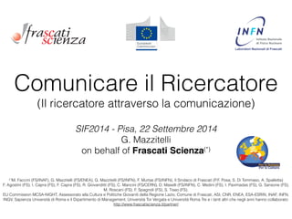 Comunicare il Ricercatore 
(Il ricercatore attraverso la comunicazione) 
SIF2014 - Pisa, 22 Settembre 2014 
G. Mazzitelli 
on behalf of Frascati Scienza(*) 
! 
(*)M. Faccini (FS/INAF), G. Mazzitelli (FS/ENEA), G. Mazzitelli (FS/INFN), F. Murtas (FS/INFN), Il Sindaco di Frascati (P.F. Posa, S. Di Tommaso, A. Spalletta) 
F. Agostini (FS), I. Capra (FS), F. Capra (FS), R. Giovanditti (FS), C. Mancini (FS/CERN), D. Maselli (FS/INFN), C. Medini (FS), I. Paximadas (FS), G. Sansone (FS), 
M. Roscani (FS), F. Spagnoli (FS), S. Tiseo (FS). 
EU Commission MCSA-NIGHT, Assessorato alla Cultura e Politiche Giovanili della Regione Lazio, Comune di Frascati, ASI, CNR, ENEA, ESA-ESRIN, INAF, INFN, 
INGV, Sapienza Università di Roma e il Dipartimento di Management, Università Tor Vergata e Università Roma Tre e i tanti altri che negli anni hanno collaborato: 
http://www.frascatiscienza.it/partner/ 
 