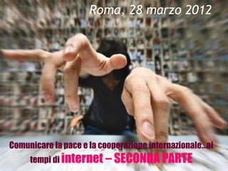 Roma, 28 marzo 2012




Comunicare la pace e la cooperazione internazionale…ai
     tempi di internet – SECONDA PARTE
 
