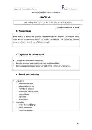 Programa de Comunicação em Francês Cursos Profissionais
TÉCNICO DE COMÉRCIO / TÉCNICO DE VENDAS
11
MÓDULO 1
Duração de Referência: 30 horas
1. Apresentação
Neste módulo os Alunos vão aprender a apresentar-se numa empresa, utilizando as frases
chave de uma linguagem mais formal. Vão também compreender e dar informações pessoais
sobre os outros, partindo da sua própria identificação.
2. Objectivos de Aprendizagem
• Conhecer as diferentes nacionalidades.
• Conhecer as diferentes profissões, cargos e responsabilidades.
• Dominar os actos de fala para a apresentação formal e informal numa empresa.
3. Âmbito dos Conteúdos
• Linguísticos
- apresentação formal
- apresentação informal
- informações pessoais
- informações sobre os outros
- nacionalidades
- profissões
- organigramas
• Gramaticais
- verbos do segundo grupo
- verbos pronominais
- frases interrogativas
As Relações com os Outros e com a Empresa
 