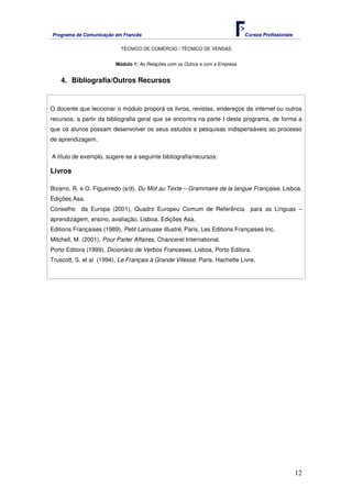 Programa de Comunicação em Francês Cursos Profissionais
TÉCNICO DE COMÉRCIO / TÉCNICO DE VENDAS
12
Módulo 1: As Relações com os Outros e com a Empresa
4. Bibliografia/Outros Recursos
O docente que leccionar o módulo proporá os livros, revistas, endereços da internet ou outros
recursos, a partir da bibliografia geral que se encontra na parte I deste programa, de forma a
que os alunos possam desenvolver os seus estudos e pesquisas indispensáveis ao processo
de aprendizagem.
A título de exemplo, sugere-se a seguinte bibliografia/recursos:
Livros
Bizarro, R. e O. Figueiredo (s/d), Du Mot au Texte – Grammaire de la langue Française, Lisboa,
Edições Asa.
Conselho da Europa (2001), Quadro Europeu Comum de Referência para as Línguas –
aprendizagem, ensino, avaliação, Lisboa, Edições Asa.
Editions Françaises (1989), Petit Larousse Illustré, Paris, Les Editions Françaises Inc.
Mitchell, M. (2001), Pour Parler Affaires, Chancerel International.
Porto Editora (1999), Dicionário de Verbos Franceses, Lisboa, Porto Editora.
Truscott, S. et al (1994), Le Français à Grande Vitesse, Paris, Hachette Livre.
 