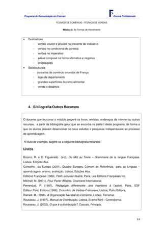 Programa de Comunicação em Francês Cursos Profissionais
TÉCNICO DE COMÉRCIO / TÉCNICO DE VENDAS
14
Módulo 2: As Formas de Atendimento
• Gramaticais
- verbos vouloir e pouvoir no presente do indicativo
- verbos no condicional de cortesia
- verbos no imperativo
- passé composé na forma afirmativa e negativa
- preposições
• Socioculturais
- conceitos de comércio oriundos de França
- lojas de departamento
- grandes superfícies do ramo alimentar
- venda a distância
4. Bibliografia/Outros Recursos
O docente que leccionar o módulo proporá os livros, revistas, endereços da internet ou outros
recursos, a partir da bibliografia geral que se encontra na parte I deste programa, de forma a
que os alunos possam desenvolver os seus estudos e pesquisas indispensáveis ao processo
de aprendizagem.
A título de exemplo, sugere-se a seguinte bibliografia/recursos:
Livros
Bizarro, R. e O. Figueiredo (s/d), Du Mot au Texte – Grammaire de la langue Française,
Lisboa, Edições Asa.
Conselho da Europa (2001), Quadro Europeu Comum de Referência para as Línguas –
aprendizagem, ensino, avaliação, Lisboa, Edições Asa.
Editions Française (1989), Petit Larousse Illustré, Paris, Les Editions Françaises Inc.
Mitchell, M. (2001), Pour Parler Affaires, Chancerel International.
Perrenoud, P. (1997), Pédagogie differenciée: des intentions à l’action, Paris, ESF
Éditeur.Porto Editora (1999), Dicionário de Verbos Franceses, Lisboa, Porto Editora.
Rainelli, M. (1998), A Organização Mundial do Comércio, Lisboa, Terramar.
Rousseau, J. (1997), Manual de Distribuição, Lisboa, Exame/Abril - Controljornal.
Rousseau, J. (2002), O que é a distribuição?, Cascais, Principia.
 