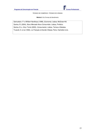 Programa de Comunicação em Francês Cursos Profissionais
TÉCNICO DE COMÉRCIO / TÉCNICO DE VENDAS
15
Módulo 2: As Formas de Atendimento
Samuelson, P. e William Nordhaus (1998), Economia, Lisboa, McGraw-Hill.
Santos, B. (2004), Novo Mercado Novo Consumidor, Lisboa, Prefácio.
Santos, B. e Artur Tomé (2003), Consumactor, Lisboa, Temas e Debates.
Truscott, S. et al (1994), Le Français à Grande Vitesse, Paris, Hachette Livre.
 