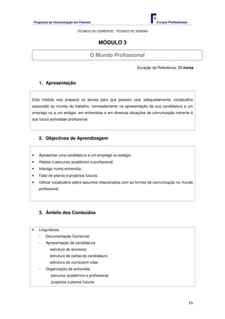Programa de Comunicação em Francês Cursos Profissionais
TÉCNICO DE COMÉRCIO / TÉCNICO DE VENDAS
16
MÓDULO 3
Duração de Referência: 30 horas
1. Apresentação
Este módulo visa preparar os alunos para que possam usar adequadamente, vocabulário
associado ao mundo do trabalho, nomeadamente na apresentação da sua candidatura a um
emprego ou a um estágio, em entrevistas e em diversas situações de comunicação inerente à
sua futura actividade profissional.
2. Objectivos de Aprendizagem
• Apresentar uma candidatura a um emprego ou estágio.
• Relatar o percurso académico e profissional.
• Interagir numa entrevista.
• Falar de planos e projectos futuros.
• Utilizar vocabulário sobre assuntos relacionados com as formas de comunicação no mundo
profissional.
3. Âmbito dos Conteúdos
• Linguísticos
- Documentação Comercial
- Apresentação de candidatura
estrutura de anúncios
estrutura de cartas de candidatura
estrutura do curriculum vitae
- Organização da entrevista
percurso académico e profissional
projectos e planos futuros
O Mundo Profissional
 