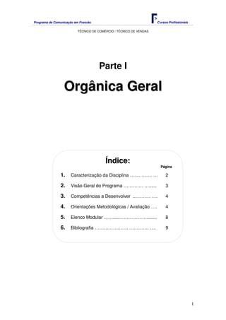 Programa de Comunicação em Francês Cursos Profissionais
TÉCNICO DE COMÉRCIO / TÉCNICO DE VENDAS
1
Parte I
O
Or
rg
gâ
ân
ni
ic
ca
a G
Ge
er
ra
al
l
Í
Ín
nd
di
ic
ce
e:
:
P
Pá
ág
gi
in
na
a
1. Caracterização da Disciplina ……. ……. … 2
2. Visão Geral do Programa …………. …...... 3
3. Competências a Desenvolver ..………. …. 4
4. Orientações Metodológicas / Avaliação …. 4
5. Elenco Modular …….....………………........ 8
6. Bibliografia …………………. …………. …. 9
 