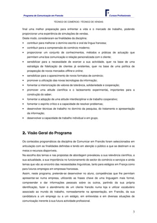 Programa de Comunicação em Francês Cursos Profissionais
TÉCNICO DE COMÉRCIO / TÉCNICO DE VENDAS
3
final uma melhor preparação para enfrentar a vida e o mercado de trabalho, podendo
proporcionar uma experiência de simulações de vendas.
Deste modo, consideraram-se finalidades da disciplina:
• contribuir para melhorar o domínio escrito e oral da língua francesa;
• contribuir para a compreensão do comércio moderno;
• proporcionar um conjunto de conhecimentos, métodos e práticas de actuação que
permitam uma boa comunicação e relação personalizada com o cliente;
• sensibilizar para a necessidade de exercer a sua actividade, quer na base de uma
estratégia de fidelização de clientes já existentes, quer na base de uma política de
prospecção de novos mercados offline e online;
• sensibilizar para o aparecimento de novos formatos de comércio;
• promover a utilização das novas tecnologias da informação;
• fomentar a interiorização de valores de tolerância, solidariedade e cooperação;
• promover uma atitude científica e o tacteamento experimental, importantes para a
construção do saber;
• fomentar a adopção de uma atitude interdisciplinar e de trabalho cooperativo;
• fomentar o espírito crítico e a capacidade de resolver problemas;
• desenvolver técnicas de trabalho no domínio da pesquisa, do tratamento e apresentação
da informação;
• desenvolver a capacidade de trabalho individual e em grupo.
2. Visão Geral do Programa
Os conteúdos programáticos da disciplina de Comunicar em Francês foram seleccionados em
articulação com as finalidades definidas e tendo em atenção o público a que se destinam e os
meios e recursos disponíveis.
Na escolha dos temas e nas propostas de abordagem prevaleceu a sua relevância científica, a
sua actualidade, a sua importância no funcionamento do sector do comércio e serviços e ainda
temas que vão ao encontro das necessidades linguísticas, tanto para estágios em França como
para futuros empregos em empresas francesas.
Assim, neste programa, pretende-se desenvolver no aluno, competências que lhe permitam
apresentar-se numa empresa, utilizando as frases chave de uma linguagem mais formal,
compreender e dar informações pessoais sobre os outros, partindo da sua própria
identificação, fazer o atendimento de um cliente francês numa loja e utilizar vocabulário
associado ao mundo do trabalho, nomeadamente na apresentação, em Francês, da sua
candidatura a um emprego ou a um estágio, em entrevistas e em diversas situações de
comunicação inerente à sua futura actividade profissional.
 