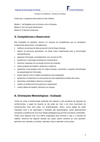 Programa de Comunicação em Francês Cursos Profissionais
TÉCNICO DE COMÉRCIO / TÉCNICO DE VENDAS
4
Tendo sido, o programa estruturado em três módulos.
Módulo 1: As Relações com os Outros e com a Empresa
Módulo 2: As Formas de Atendimento
Módulo 3: O Mundo Profissional
3. Competências a Desenvolver
Das finalidades da disciplina, decorre um conjunto de competências que se consideram
fundamentais desenvolver, nomeadamente:
• melhorar as técnicas do discurso escrito/ oral da língua francesa;
• adquirir as estruturas gramaticais, as frases chave fundamentais para a comunicação
sócioprofissional;
• pesquisar informação, nomeadamente, com recurso às TIC;
• transformar a informação recolhida em conhecimento;
• estruturar respostas com correcção formal e de conteúdo;
• propor projectos de trabalho, realizá-los e avaliá-los;
• apresentar comunicações orais em língua francesa, recorrendo a suportes diversificados
de apresentação da informação;
• revelar espírito crítico e hábitos de tolerância e de cooperação;
• apresentar e fundamentar os seus pontos de vista respeitando as ideias dos outros;
• demonstrar criatividade e abertura à inovação;
• realizar as tarefas de forma autónoma e responsável;
• revelar hábitos de trabalho individual e em equipa.
4. Orientações Metodológicas / Avaliação
Tendo em conta a transformação acelerada dos saberes e dos processos de aquisição de
conhecimentos, o papel do docente já não pode ser mais o de mero transmissor de
conhecimentos. Este será antes, um problematizador. Assim, outros papéis lhe estão
imputados como o de organizador e facilitador das aprendizagens, sendo absolutamente
necessária a existência de uma nova relação pedagógica que permita concretizar o pretendido.
Tendo como objectivo final uma melhor preparação para enfrentar a vida e o mercado de
trabalho, devemos dar especial atenção aos quatro pilares cardinais do novo aprender:
aprender a ser, aprender a conhecer, aprender a fazer e aprender a viver juntos.
 