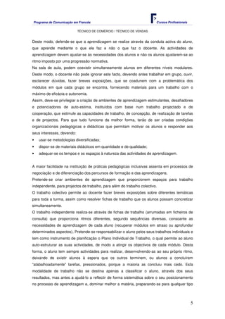 Programa de Comunicação em Francês Cursos Profissionais
TÉCNICO DE COMÉRCIO / TÉCNICO DE VENDAS
5
Deste modo, defende-se que a aprendizagem se realize através da conduta activa do aluno,
que aprende mediante o que ele faz e não o que faz o docente. As actividades de
aprendizagem devem ajustar-se às necessidades dos alunos e não os alunos ajustarem-se ao
ritmo imposto por uma progressão normativa.
Na sala de aula, podem coexistir simultaneamente alunos em diferentes níveis modulares.
Deste modo, o docente não pode ignorar este facto, devendo antes trabalhar em grupo, ouvir,
esclarecer dúvidas, fazer breves exposições, que se coadunem com a problemática dos
módulos em que cada grupo se encontra, fornecendo materiais para um trabalho com o
máximo de eficácia e autonomia.
Assim, deve-se privilegiar a criação de ambientes de aprendizagem estimulantes, desafiadores
e potenciadores de auto-estima, instituídos com base num trabalho projectado e de
cooperação, que estimule as capacidades de trabalho, de concepção, de realização de tarefas
e de projectos. Para que tudo funcione da melhor forma, terão de ser criadas condições
organizacionais pedagógicas e didácticas que permitam motivar os alunos e responder aos
seus interesses, devendo:
• usar-se metodologias diversificadas;
• dispor-se de materiais didácticos em quantidade e de qualidade;
• adequar-se os tempos e os espaços à natureza das actividades de aprendizagem.
A maior facilidade na instituição de práticas pedagógicas inclusivas assenta em processos de
negociação e de diferenciação dos percursos de formação e das aprendizagens.
Pretende-se criar ambientes de aprendizagem que proporcionem espaços para trabalho
independente, para projectos de trabalho, para além do trabalho colectivo.
O trabalho colectivo permite ao docente fazer breves exposições sobre diferentes temáticas
para toda a turma, assim como resolver fichas de trabalho que os alunos possam concretizar
simultaneamente.
O trabalho independente realiza-se através de fichas de trabalho (arrumadas em ficheiros de
consulta) que proporciona ritmos diferentes, segundo sequências diversas, consoante as
necessidades de aprendizagem de cada aluno (recuperar módulos em atraso ou aprofundar
determinados aspectos). Pretende-se responsabilizar o aluno pelos seus trabalhos individuais e
tem como instrumento de planificação o Plano Individual de Trabalho, o qual permite ao aluno
auto-estruturar as suas actividades, de modo a atingir os objectivos de cada módulo. Desta
forma, o aluno tem sempre actividades para realizar, desenvolvendo-as ao seu próprio ritmo,
deixando de existir alunos à espera que os outros terminem, ou alunos a concluírem
“atabalhoadamente” tarefas, pressionados, porque a maioria as concluiu mais cedo. Esta
modalidade de trabalho não se destina apenas a classificar o aluno, através dos seus
resultados, mas antes a ajudá-lo a reflectir de forma sistemática sobre o seu posicionamento
no processo de aprendizagem e, dominar melhor a matéria, preparando-se para qualquer tipo
 