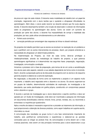 Programa de Comunicação em Francês Cursos Profissionais
TÉCNICO DE COMÉRCIO / TÉCNICO DE VENDAS
6
de prova em vigor de cada módulo. O docente nesta modalidade de trabalho tem um papel de
orientação, negociando com o aluno tarefas que o ajudarão a ultrapassar dificuldades na
aprendizagem. Além disso, o aluno pode recorrer ao docente sempre que lhe surja alguma
dúvida. O docente desempenha também uma função de observador e colector de informações
sobre os progressos na aprendizagem dos alunos. Como vai existir um aumento de
produção por parte dos alunos, o docente fica impossibilitado de corrigir a totalidade das
produções, por isso, pode utilizar simultaneamente ou em alternativa:
• ficheiro auto-correctivo;
• correcção periódica por amostragem das respostas às fichas no dossiê individual.
Os projectos de trabalho permitem que os alunos se envolvam na resolução de um problema e
que o partilhem com os outros intervenientes do processo. Assim, por projecto entende-se a
necessidade de ultrapassar um determinado problema.
Na implementação do Projecto, ao nível de cada turma, deve-se privilegiar a
intedisciplinaridade, através da metodologia do trabalho de projecto, a qual potencia
aprendizagens significativas e é desenvolvida nas seguintes fases: preparação, negociação,
investigação, comunicação e avaliação.
Iniciamos o processo com a fase da preparação, pois temos de ter em conta a sensibilização
dos alunos para este aspecto, estando a sua adesão dependente da forma como é envolvido.
Assim, durante a preparação parte-se da discussão do programa com os alunos e do esquema
geral do projecto e elabora-se a carta de exploração.
Na negociação, a discussão da forma como se implementa o projecto é um aspecto muito
importante, o trabalho será negociado entre o docente e os alunos. Os alunos organizam-se
em grupos de trabalho, desenvolvendo actividades de exploração, de investigação e de
descoberta, que serão planificadas em grelha própria, constituindo um compromisso pessoal
entre o docente e o grupo.
É durante o período de investigação que o aluno desenvolve o espírito científico e deve ser
apoiado por um Guião de Investigação, onde deve ser incentivada a pesquisa de informação
em documentos diversificados (internet, intranet, livros, jornais, revistas, etc.) ou recorrendo a
entrevistas e a inquéritos por questionário.
Após a recolha de dados é necessário organizá-los e proceder ao tratamento da informação, a
qual proporcionará a obtenção de diversos produtos, como sejam trabalhos em suporte escrito,
informático ou visual.
A comunicação dos resultados ao grupo turma é uma fase extremamente importante do
trabalho, pois partilham-se conhecimentos e experiências e elaboram-se as grandes
conclusões para se chegar ao produto final. As comunicações à turma devem ser o mais
criativas possíveis, visto serem um dos principais momentos para o aluno desenvolver a sua
 