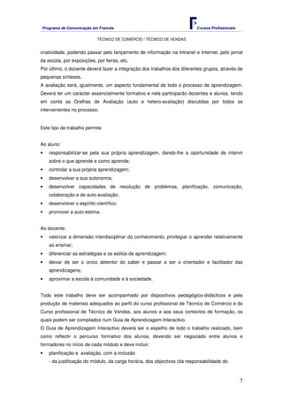 Programa de Comunicação em Francês Cursos Profissionais
TÉCNICO DE COMÉRCIO / TÉCNICO DE VENDAS
7
criatividade, podendo passar pelo lançamento de informação na Intranet e Internet, pelo jornal
da escola, por exposições, por feiras, etc.
Por último, o docente deverá fazer a integração dos trabalhos dos diferentes grupos, através de
pequenas sínteses.
A avaliação será, igualmente, um aspecto fundamental de todo o processo de aprendizagem.
Deverá ter um carácter essencialmente formativo e nela participarão docentes e alunos, tendo
em conta as Grelhas de Avaliação (auto e hetero-avaliação) discutidas por todos os
intervenientes no processo.
Este tipo de trabalho permite
Ao aluno:
• responsabilizar-se pela sua própria aprendizagem, dando-lhe a oportunidade de intervir
sobre o que aprende e como aprende;
• controlar a sua própria aprendizagem;
• desenvolver a sua autonomia;
• desenvolver capacidades de resolução de problemas, planificação, comunicação,
colaboração e de auto-avaliação;
• desenvolver o espírito científico;
• promover a auto-estima.
Ao docente:
• valorizar a dimensão interdisciplinar do conhecimento, privilegiar o aprender relativamente
ao ensinar;
• diferenciar as estratégias e os estilos de aprendizagem;
• deixar de ser o único detentor do saber e passar a ser o orientador e facilitador das
aprendizagens;
• aproximar a escola à comunidade e à sociedade.
Todo este trabalho deve ser acompanhado por dispositivos pedagógico-didácticos e pela
produção de materiais adequados ao perfil do curso profissional de Técnico de Comércio e do
Curso profissional de Técnico de Vendas, aos alunos e aos seus contextos de formação, os
quais podem ser compilados num Guia de Aprendizagem Interactivo.
O Guia de Aprendizagem Interactivo deverá ser o espelho de todo o trabalho realizado, bem
como reflectir o percurso formativo dos alunos, devendo ser negociado entre alunos e
formadores no início de cada módulo e deve incluir:
• planificação e avaliação, com a inclusão
- da justificação do módulo, da carga horária, dos objectivos (da responsabilidade do
 